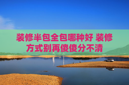 装修半包全包哪种好 装修方式别再傻傻分不清