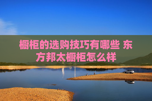 橱柜的选购技巧有哪些 东方邦太橱柜怎么样