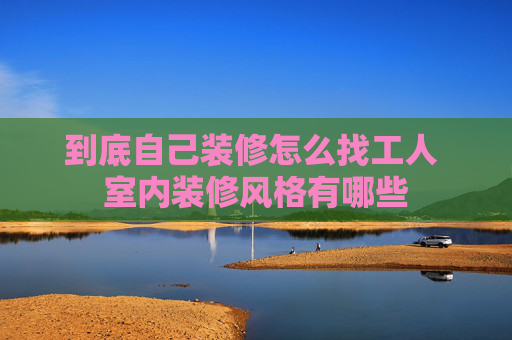 到底自己装修怎么找工人 室内装修风格有哪些