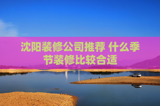 沈阳装修公司推荐 什么季节装修比较合适