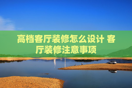 高档客厅装修怎么设计 客厅装修注意事项