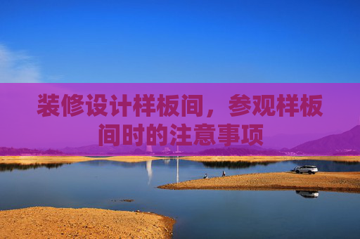 装修设计样板间，参观样板间时的注意事项
