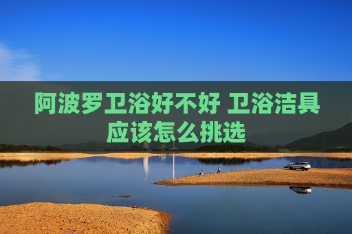 阿波罗卫浴好不好 卫浴洁具应该怎么挑选