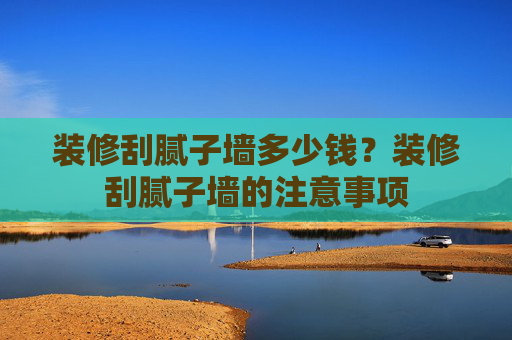 装修刮腻子墙多少钱？装修刮腻子墙的注意事项