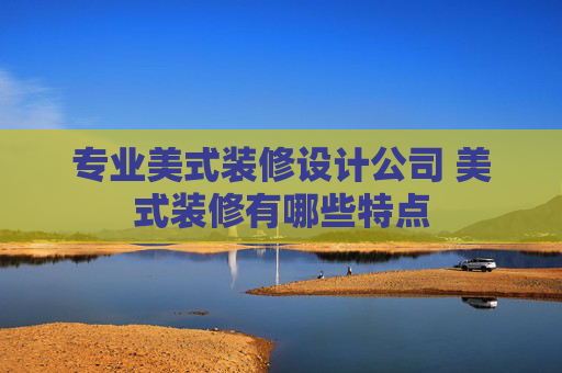 专业美式装修设计公司 美式装修有哪些特点
