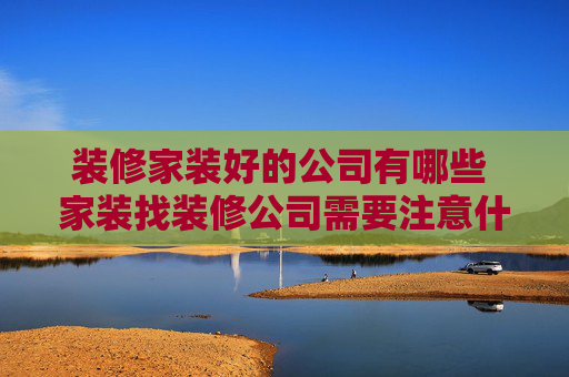 装修家装好的公司有哪些 家装找装修公司需要注意什么