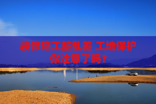 装修施工脏乱差 工地保护你注意了吗？