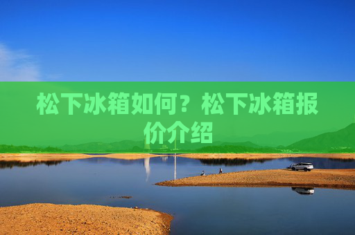 松下冰箱如何？松下冰箱报价介绍
