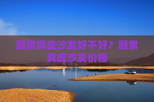顾家真皮沙发好不好？顾家真皮沙发价格