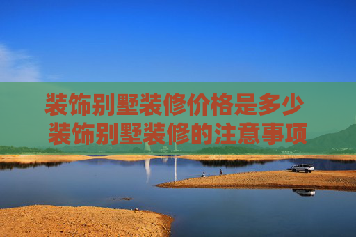 装饰别墅装修价格是多少 装饰别墅装修的注意事项