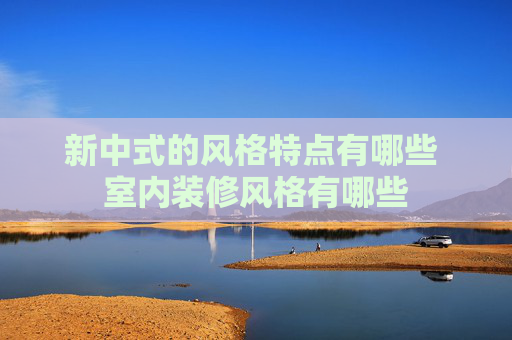 新中式的风格特点有哪些 室内装修风格有哪些