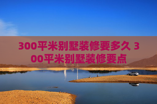 300平米别墅装修要多久 300平米别墅装修要点
