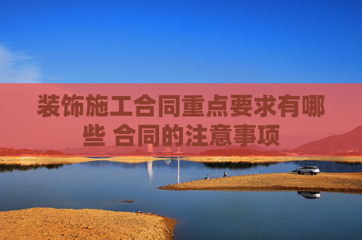 装饰施工合同重点要求有哪些 合同的注意事项