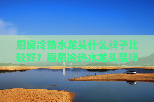 厨房冷热水龙头什么牌子比较好？厨房冷热水龙头品牌都包括哪些？