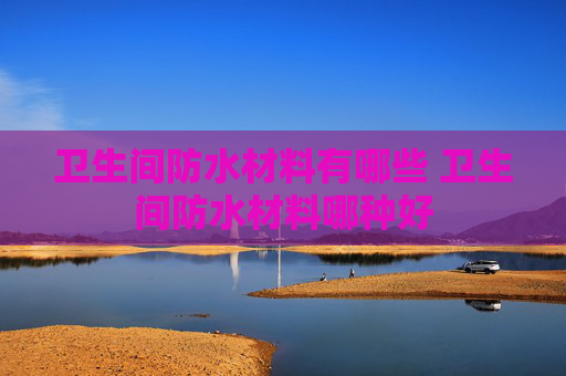 卫生间防水材料有哪些 卫生间防水材料哪种好