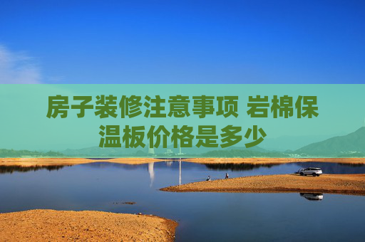 房子装修注意事项 岩棉保温板价格是多少