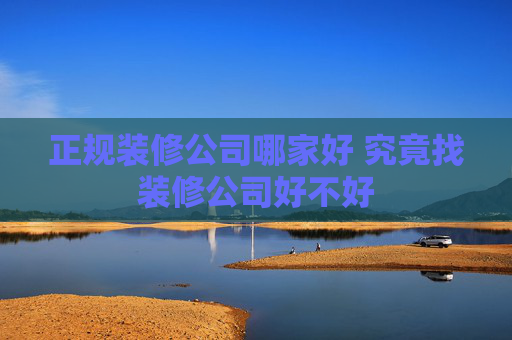 正规装修公司哪家好 究竟找装修公司好不好