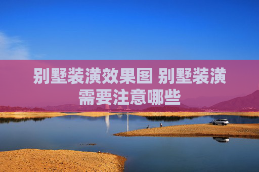 别墅装潢效果图 别墅装潢需要注意哪些