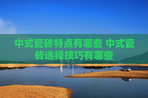 中式瓷砖特点有哪些 中式瓷砖选择技巧有哪些