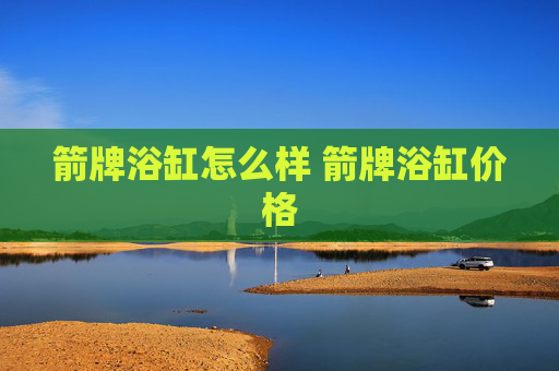 箭牌浴缸怎么样 箭牌浴缸价格