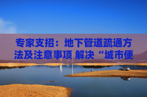 专家支招：地下管道疏通方法及注意事项 解决“城市便秘”