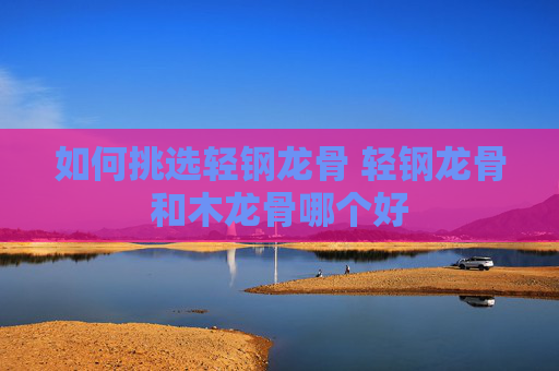 如何挑选轻钢龙骨 轻钢龙骨和木龙骨哪个好