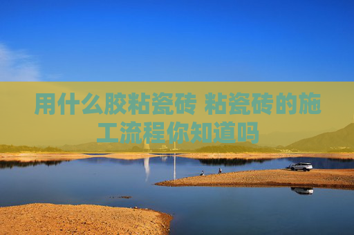 用什么胶粘瓷砖 粘瓷砖的施工流程你知道吗