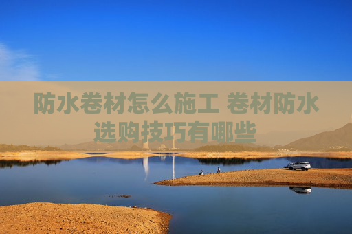 防水卷材怎么施工 卷材防水选购技巧有哪些