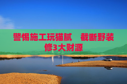 警惕施工玩猫腻　截断野装修3大财源