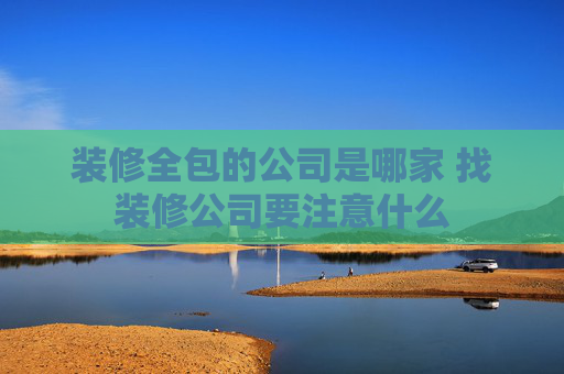 装修全包的公司是哪家 找装修公司要注意什么