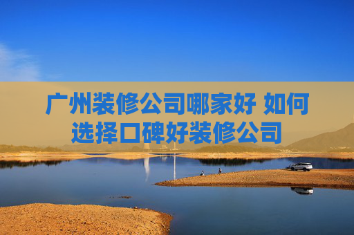 广州装修公司哪家好 如何选择口碑好装修公司