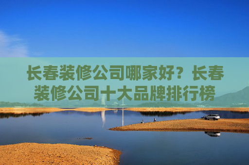 长春装修公司哪家好？长春装修公司十大品牌排行榜