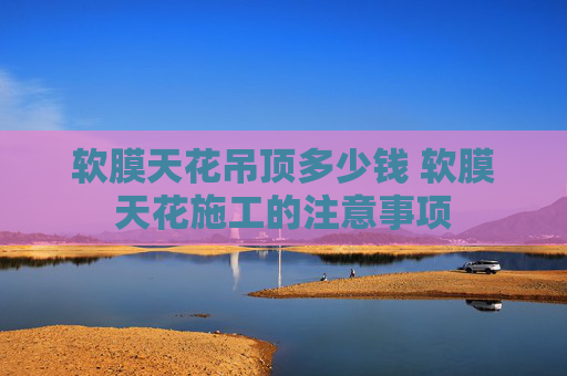 软膜天花吊顶多少钱 软膜天花施工的注意事项