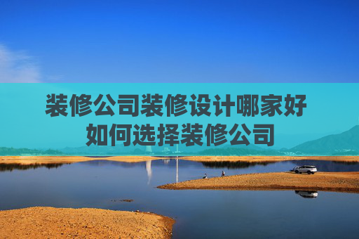 装修公司装修设计哪家好 如何选择装修公司