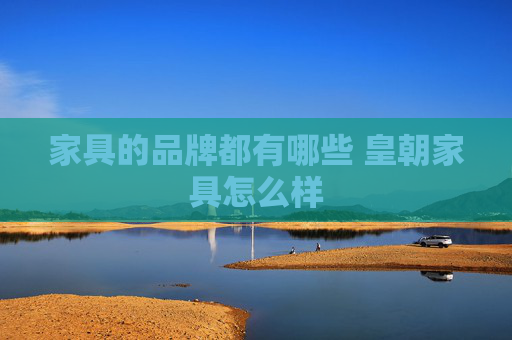 家具的品牌都有哪些 皇朝家具怎么样