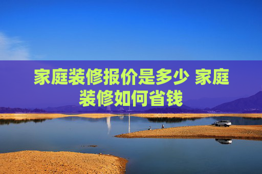 家庭装修报价是多少 家庭装修如何省钱