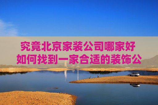 究竟北京家装公司哪家好 如何找到一家合适的装饰公司