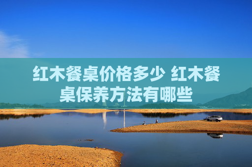 红木餐桌价格多少 红木餐桌保养方法有哪些