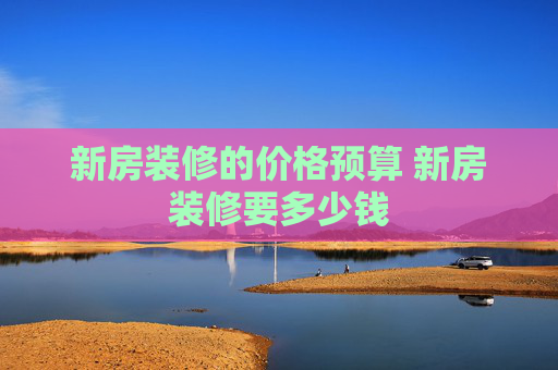 新房装修的价格预算 新房装修要多少钱
