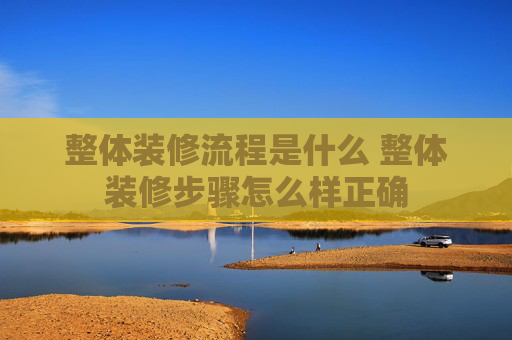 整体装修流程是什么 整体装修步骤怎么样正确