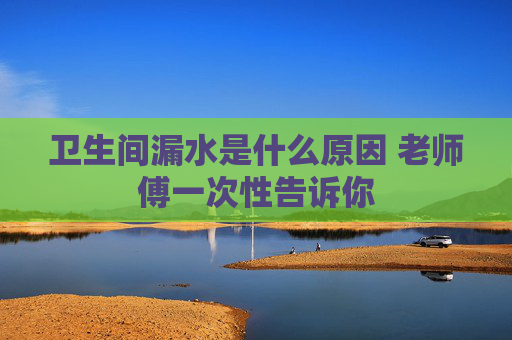 卫生间漏水是什么原因 老师傅一次性告诉你