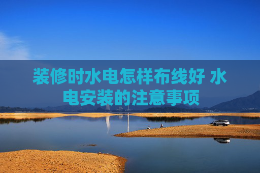 装修时水电怎样布线好 水电安装的注意事项