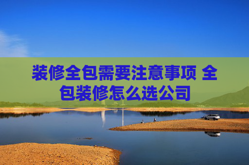 装修全包需要注意事项 全包装修怎么选公司