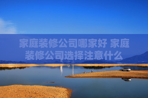 家庭装修公司哪家好 家庭装修公司选择注意什么