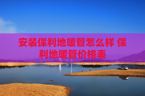 安装保利地暖管怎么样 保利地暖管价格表