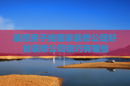 装修房子找哪家装修公司好 找装修公司技巧有哪些