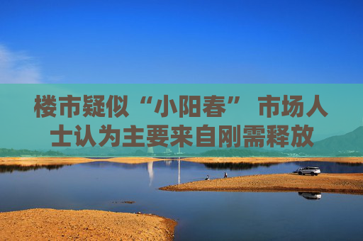 楼市疑似“小阳春” 市场人士认为主要来自刚需释放