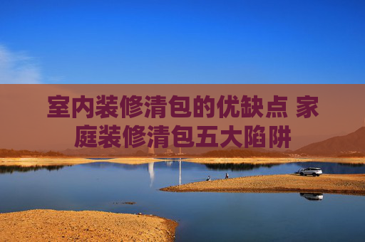 室内装修清包的优缺点 家庭装修清包五大陷阱
