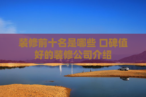 装修前十名是哪些 口碑值好的装修公司介绍