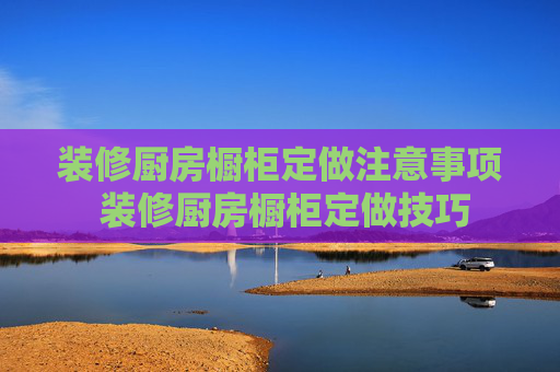 装修厨房橱柜定做注意事项 装修厨房橱柜定做技巧
